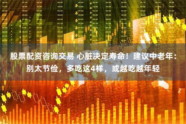 股票配资咨询交易 心脏决定寿命！建议中老年：别太节俭，多吃这4样，或越吃越年轻