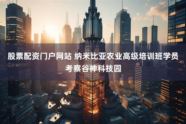 股票配资门户网站 纳米比亚农业高级培训班学员考察谷神科技园