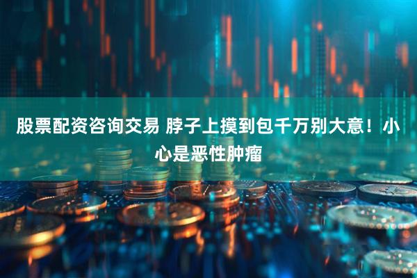 股票配资咨询交易 脖子上摸到包千万别大意！小心是恶性肿瘤