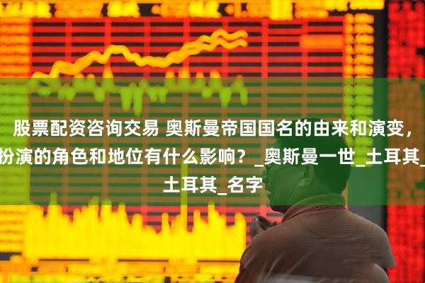 股票配资咨询交易 奥斯曼帝国国名的由来和演变，对其扮演的角色和地位有什么影响？_奥斯曼一世_土耳其_名字