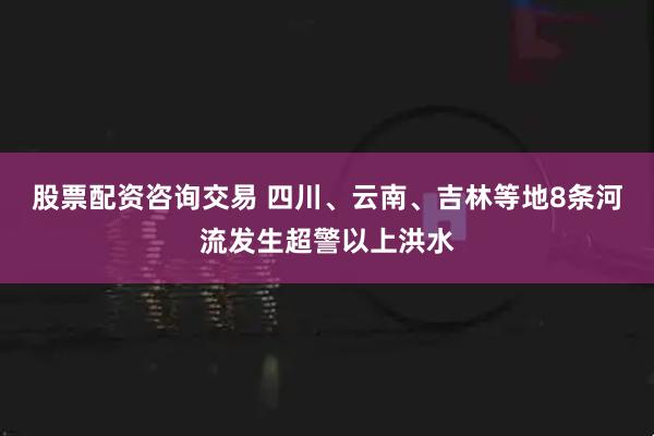 股票配资咨询交易 四川、云南、吉林等地8条河流发生超警以上洪水