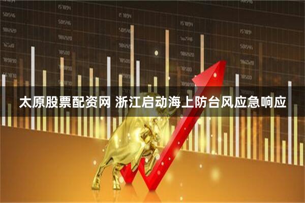 太原股票配资网 浙江启动海上防台风应急响应