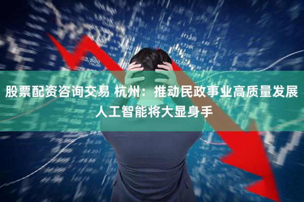 股票配资咨询交易 杭州：推动民政事业高质量发展 人工智能将大显身手