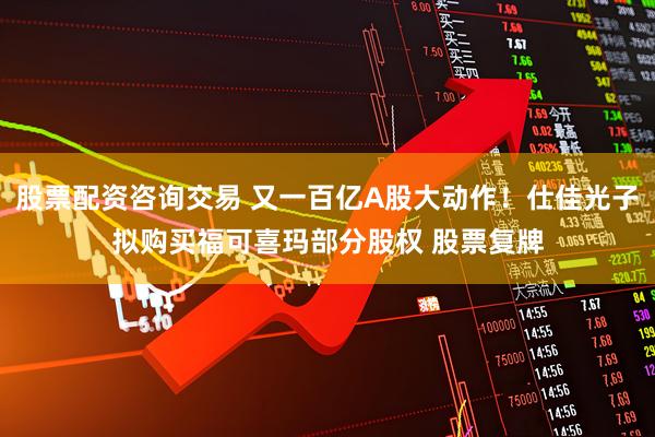 股票配资咨询交易 又一百亿A股大动作！仕佳光子拟购买福可喜玛部分股权 股票复牌