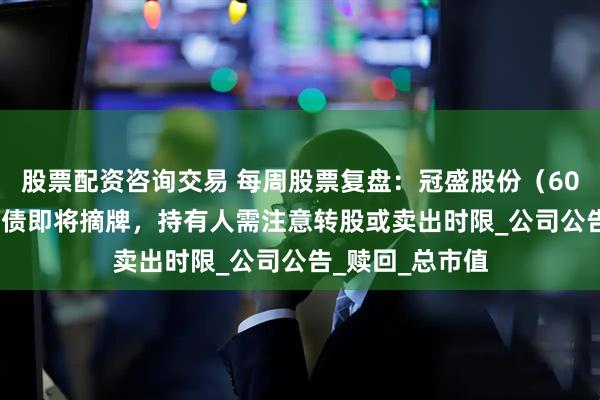 股票配资咨询交易 每周股票复盘：冠盛股份（605088）冠盛转债即将摘牌，持有人需注意转股或卖出时限_公司公告_赎回_总市值
