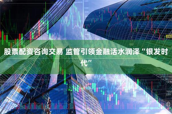 股票配资咨询交易 监管引领金融活水润泽“银发时代”
