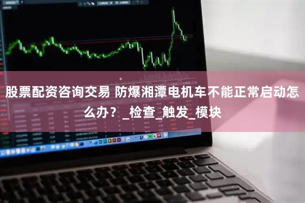 股票配资咨询交易 防爆湘潭电机车不能正常启动怎么办？_检查_触发_模块