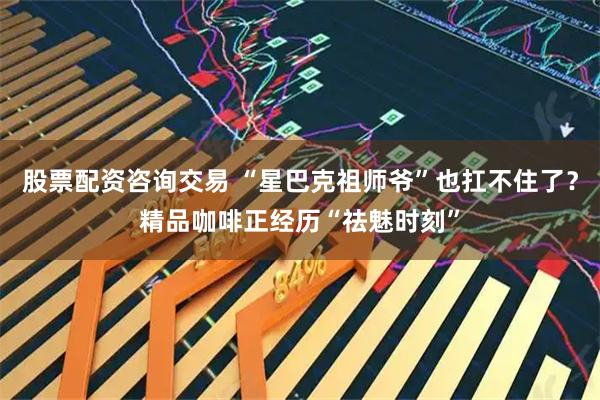 股票配资咨询交易 “星巴克祖师爷”也扛不住了？精品咖啡正经历“祛魅时刻”