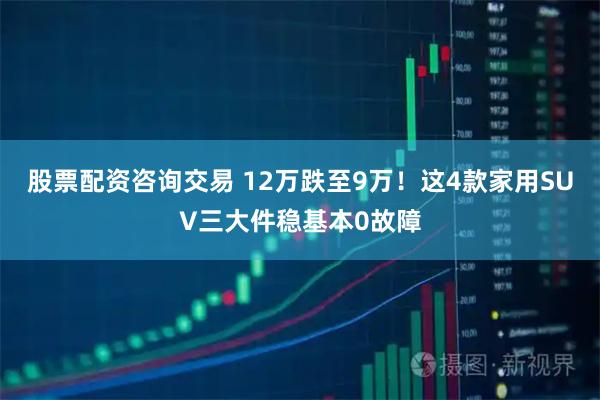 股票配资咨询交易 12万跌至9万！这4款家用SUV三大件稳基本0故障