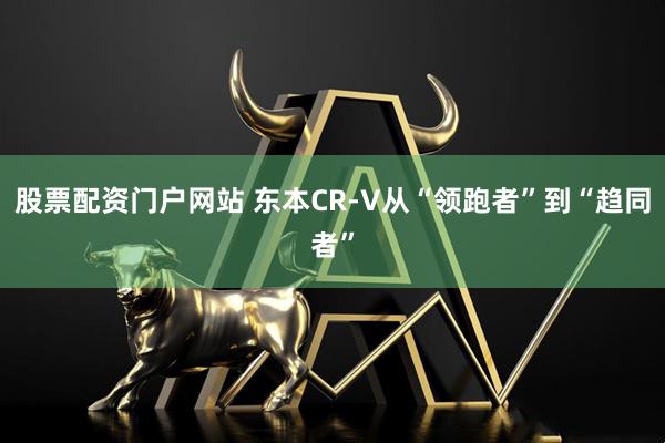 股票配资门户网站 东本CR-V从“领跑者”到“趋同者”