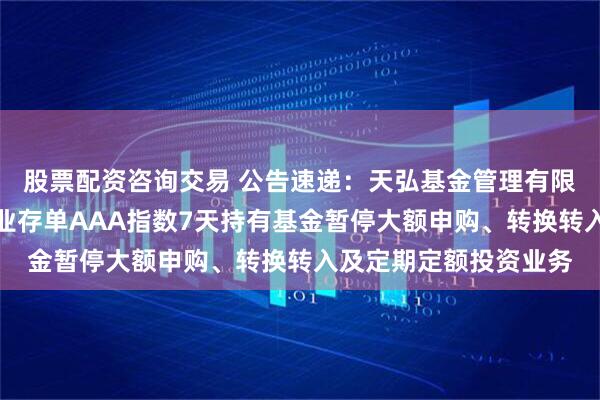 股票配资咨询交易 公告速递：天弘基金管理有限公司关于天弘中证同业存单AAA指数7天持有基金暂停大额申购、转换转入及定期定额投资业务