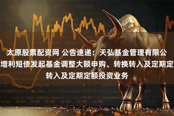 太原股票配资网 公告速递：天弘基金管理有限公司关于天弘增利短债发起基金调整大额申购、转换转入及定期定额投资业务