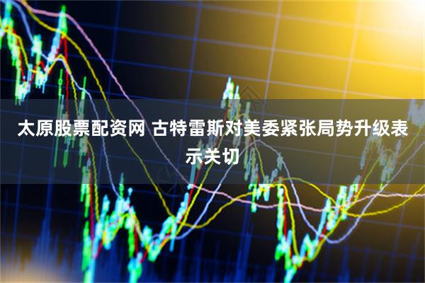 太原股票配资网 古特雷斯对美委紧张局势升级表示关切