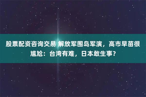 股票配资咨询交易 解放军围岛军演，高市早苗很尴尬：台湾有难，日本敢生事？