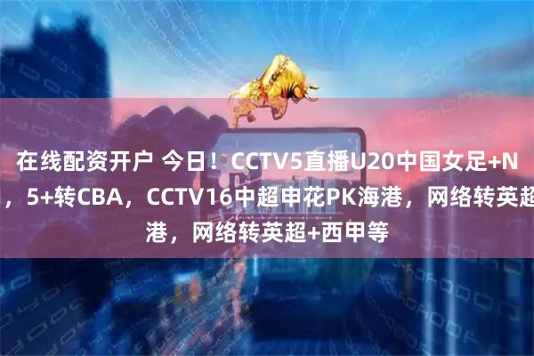 在线配资开户 今日！CCTV5直播U20中国女足+NBA+国羽，5+转CBA，CCTV16中超申花PK海港，网络转英超+西甲等